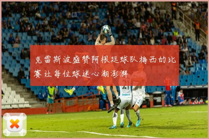 克雷斯波盛赞阿根廷球队梅西的比赛让每位球迷心潮澎湃