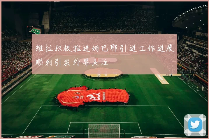 维拉积极推进姆巴耶引进工作进展顺利引发外界关注