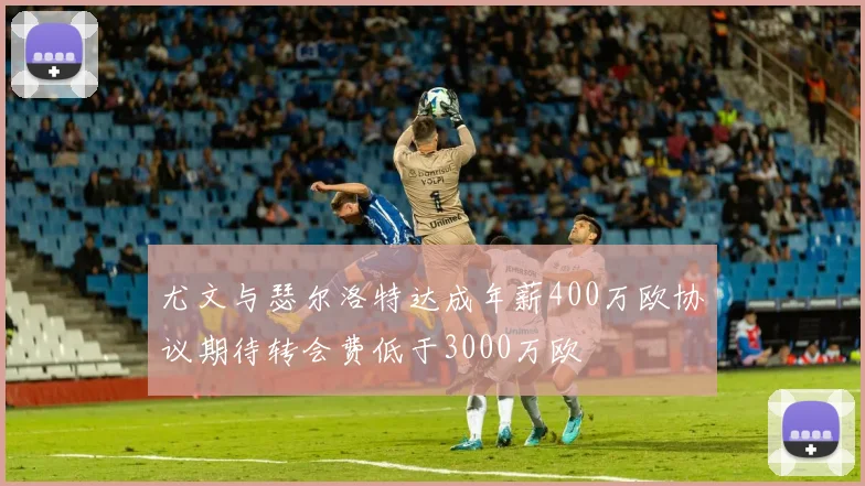 尤文与瑟尔洛特达成年薪400万欧协议期待转会费低于3000万欧