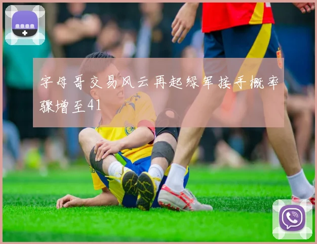 字母哥交易风云再起绿军接手概率骤增至41