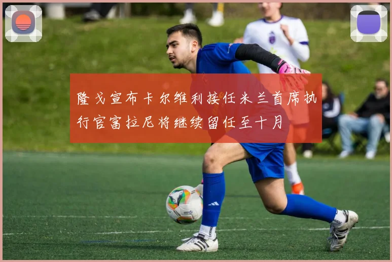 隆戈宣布卡尔维利接任米兰首席执行官富拉尼将继续留任至十月