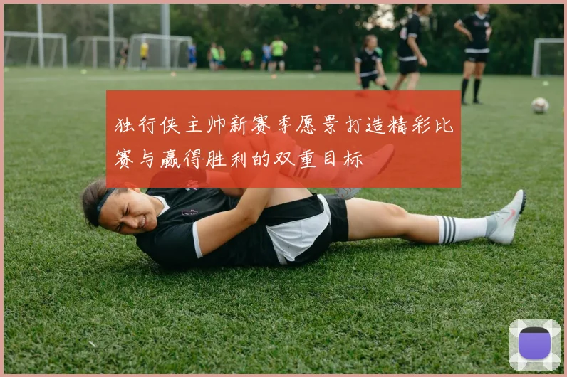 独行侠主帅新赛季愿景打造精彩比赛与赢得胜利的双重目标