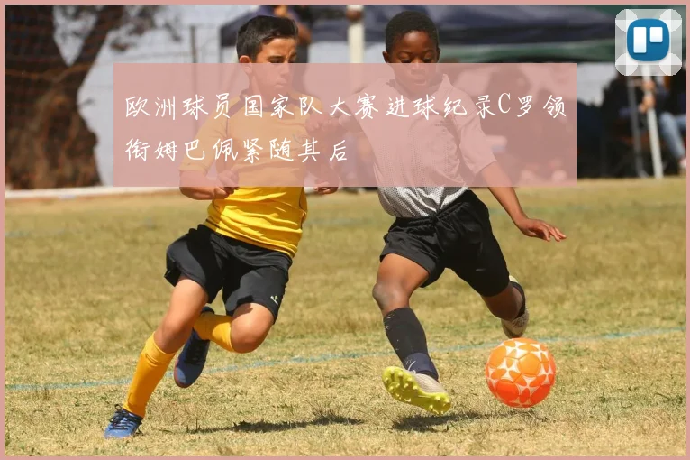 欧洲球员国家队大赛进球纪录C罗领衔姆巴佩紧随其后