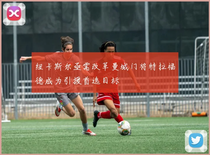 纽卡斯尔亟需改革曼城门将特拉福德成为引援首选目标