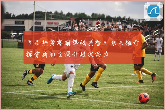 国足热身赛前锋线调整久尔杰维奇探索新组合提升进攻实力
