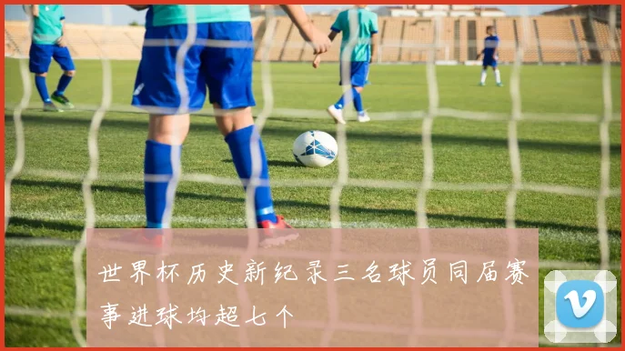 世界杯历史新纪录三名球员同届赛事进球均超七个