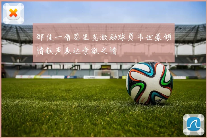 邵佳一借恩里克激励球员韦世豪倾情献声表达崇敬之情