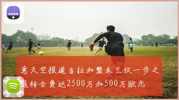 意天空报道吉拉加盟米兰仅一步之遥转会费达2500万加500万欧元