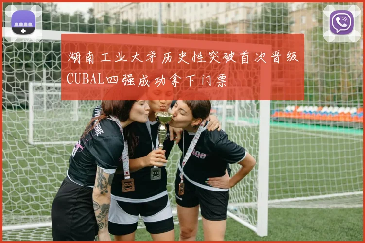 湖南工业大学历史性突破首次晋级CUBAL四强成功拿下门票