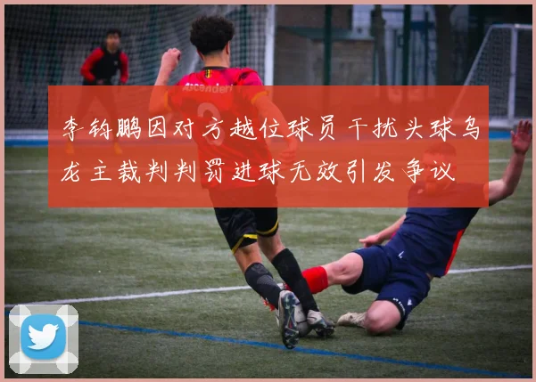 李钧鹏因对方越位球员干扰头球乌龙主裁判判罚进球无效引发争议