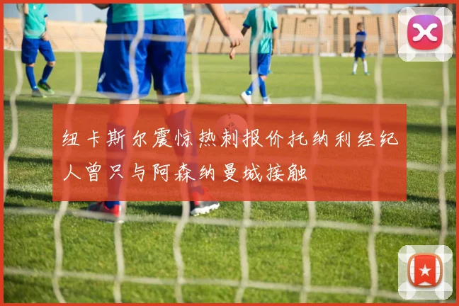 纽卡斯尔震惊热刺报价托纳利经纪人曾只与阿森纳曼城接触